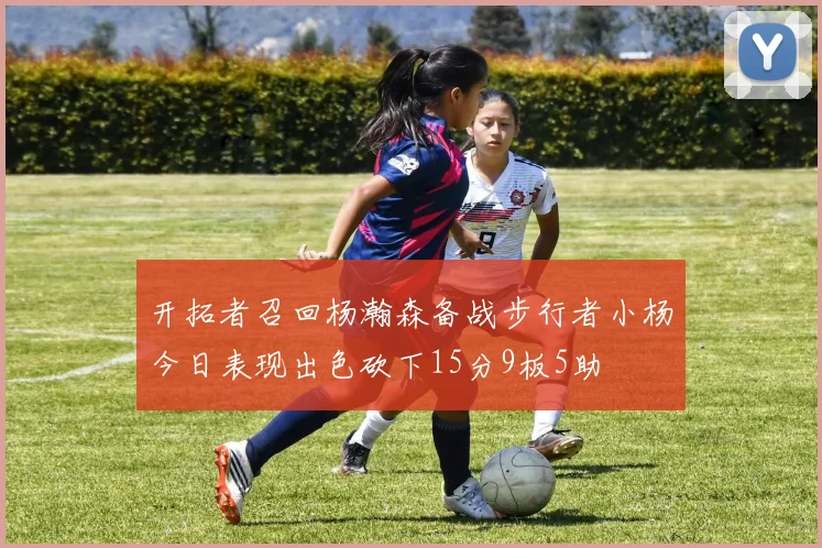 开拓者召回杨瀚森备战步行者小杨今日表现出色砍下15分9板5助