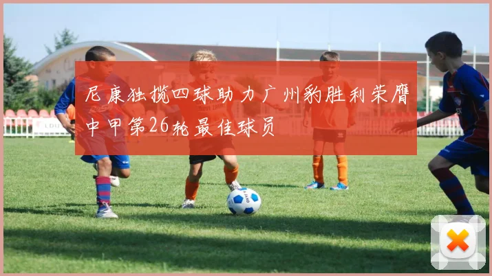 尼康独揽四球助力广州豹胜利荣膺中甲第26轮最佳球员