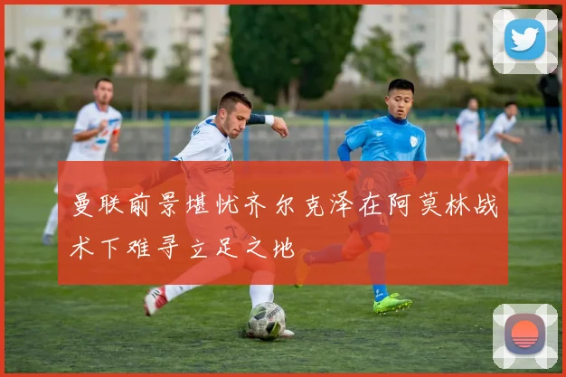 曼联前景堪忧齐尔克泽在阿莫林战术下难寻立足之地