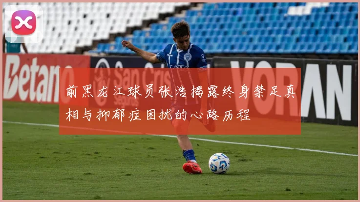 前黑龙江球员张浩揭露终身禁足真相与抑郁症困扰的心路历程