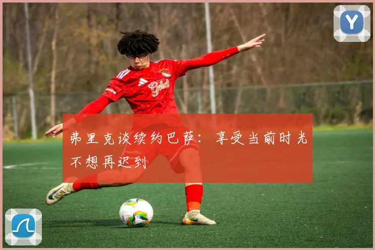 弗里克谈续约巴萨：享受当前时光不想再迟到