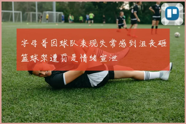 字母哥因球队表现失常感到沮丧砸篮球架遭罚是情绪宣泄
