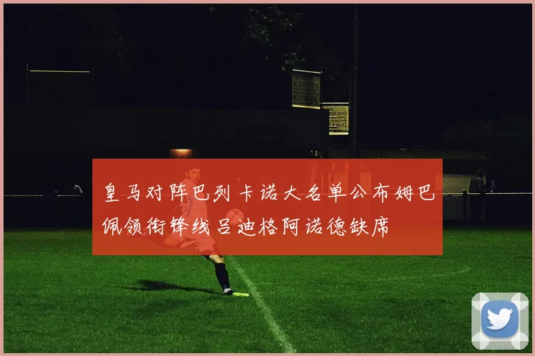皇马对阵巴列卡诺大名单公布姆巴佩领衔锋线吕迪格阿诺德缺席