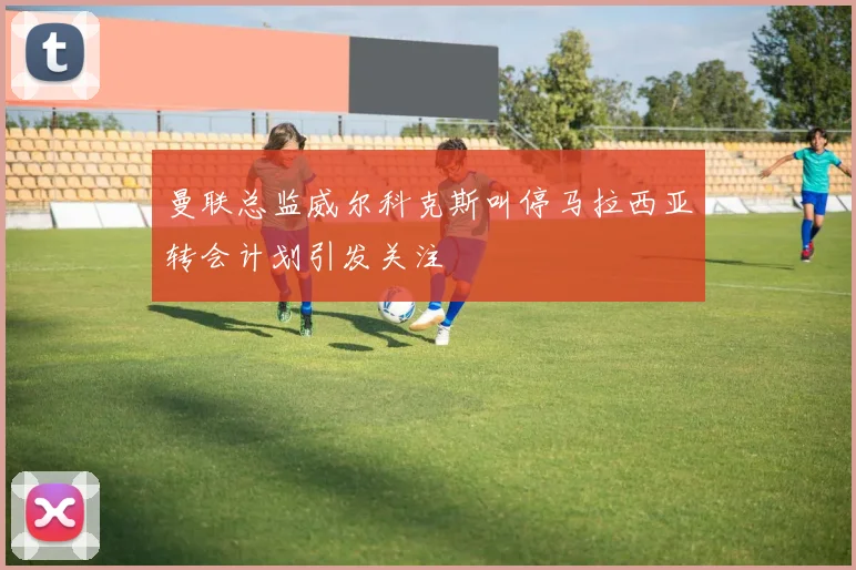 曼联总监威尔科克斯叫停马拉西亚转会计划引发关注