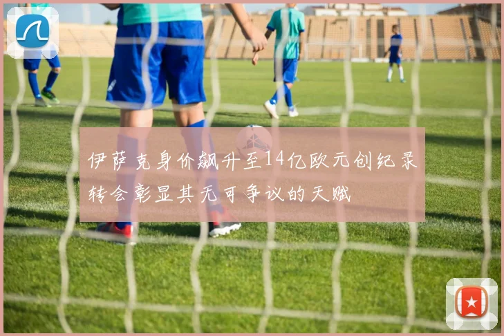 伊萨克身价飙升至14亿欧元创纪录转会彰显其无可争议的天赋