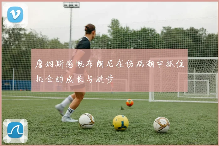 詹姆斯感慨布朗尼在伤病潮中抓住机会的成长与进步