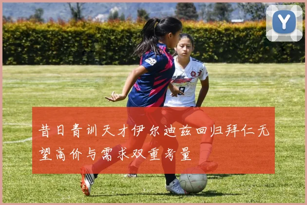 昔日青训天才伊尔迪兹回归拜仁无望高价与需求双重考量