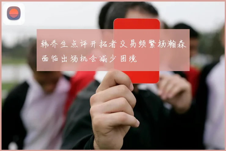 韩乔生点评开拓者交易频繁杨瀚森面临出场机会减少困境