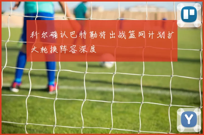 科尔确认巴特勒将出战篮网计划扩大轮换阵容深度