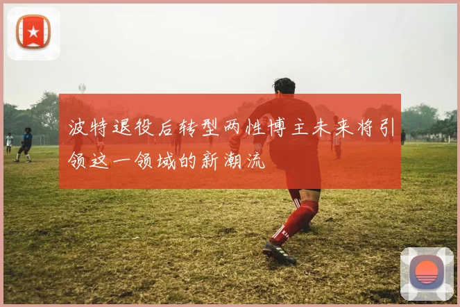 波特退役后转型两性博主未来将引领这一领域的新潮流