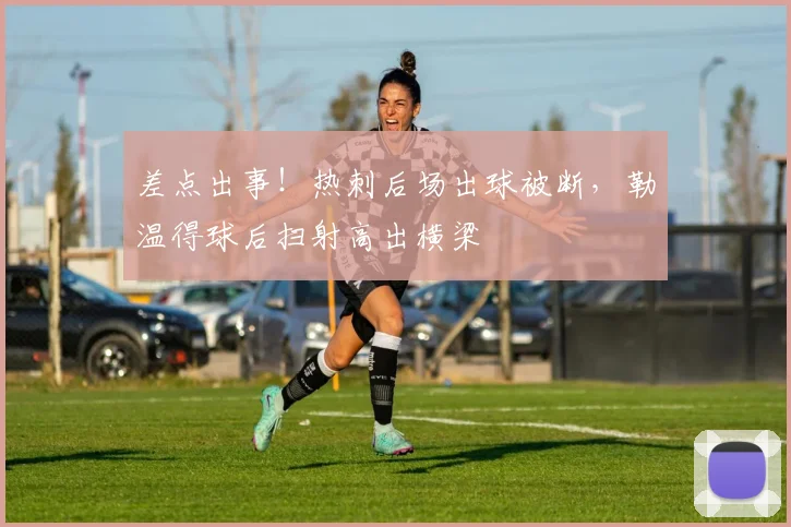 差点出事！热刺后场出球被断，勒温得球后扫射高出横梁