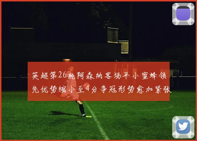 英超第26轮阿森纳客场平小蜜蜂领先优势缩小至4分争冠形势愈加紧张