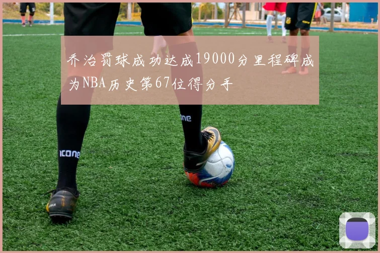 乔治罚球成功达成19000分里程碑成为NBA历史第67位得分手