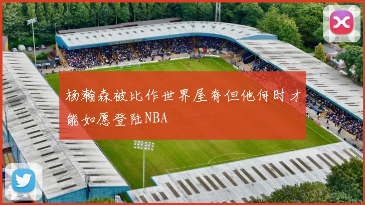杨瀚森被比作世界屋脊但他何时才能如愿登陆NBA