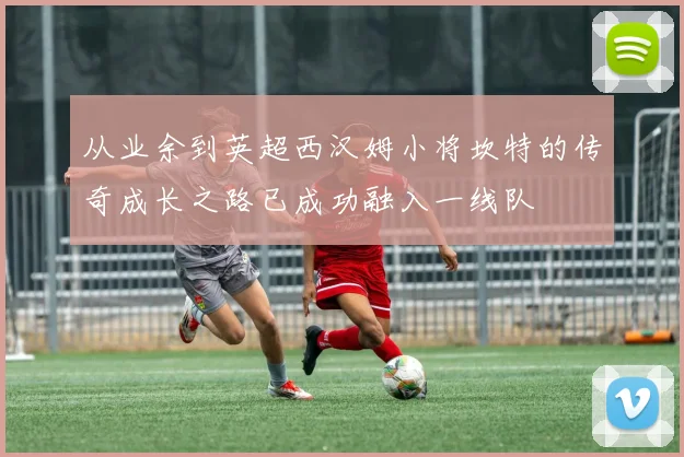 从业余到英超西汉姆小将坎特的传奇成长之路已成功融入一线队