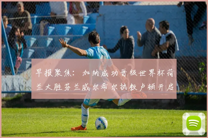 早报聚焦：加纳成功晋级世界杯荷兰大胜芬兰威尔希尔执教卢顿开启新篇章