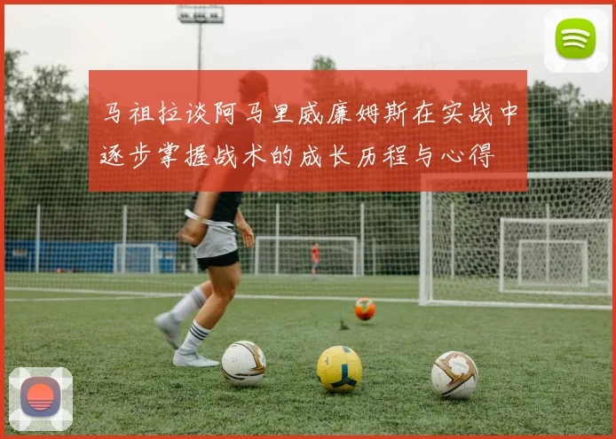马祖拉谈阿马里威廉姆斯在实战中逐步掌握战术的成长历程与心得