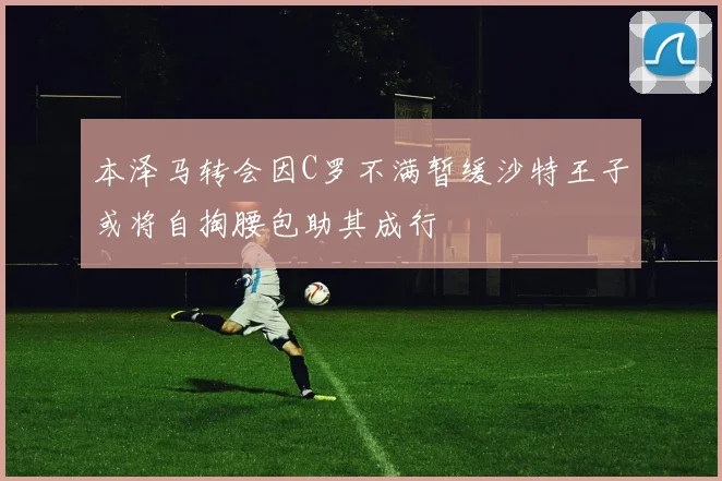 本泽马转会因C罗不满暂缓沙特王子或将自掏腰包助其成行