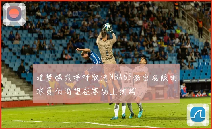 追梦强烈呼吁取消NBA65场出场限制球员们渴望在赛场上拼搏