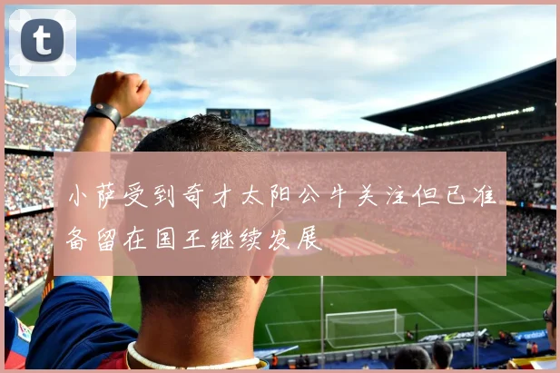 小萨受到奇才太阳公牛关注但已准备留在国王继续发展