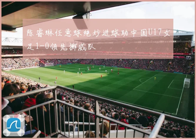 陈睿琳任意球绝妙进球助中国U17女足1-0领先挪威队