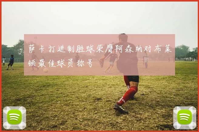 萨卡打进制胜球荣膺阿森纳对布莱顿最佳球员称号