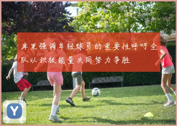 库里强调年轻球员的重要性呼吁全队以积极能量共同努力争胜