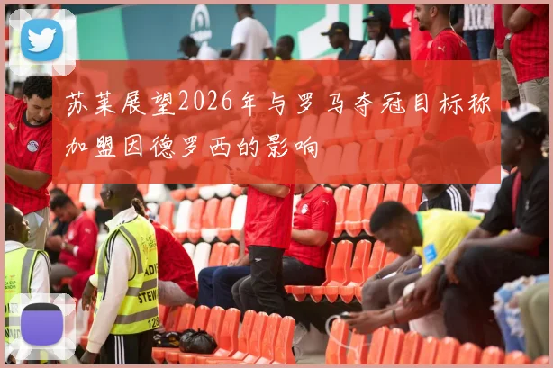 苏莱展望2026年与罗马夺冠目标称加盟因德罗西的影响